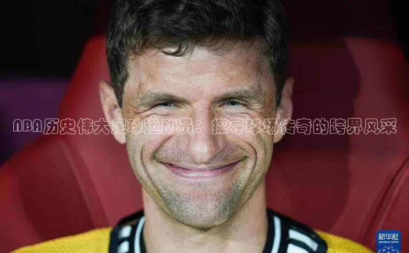 杏盛平台总代理百度网盘NBA历史伟大足球运动员：探寻球场传奇的跨界风采
