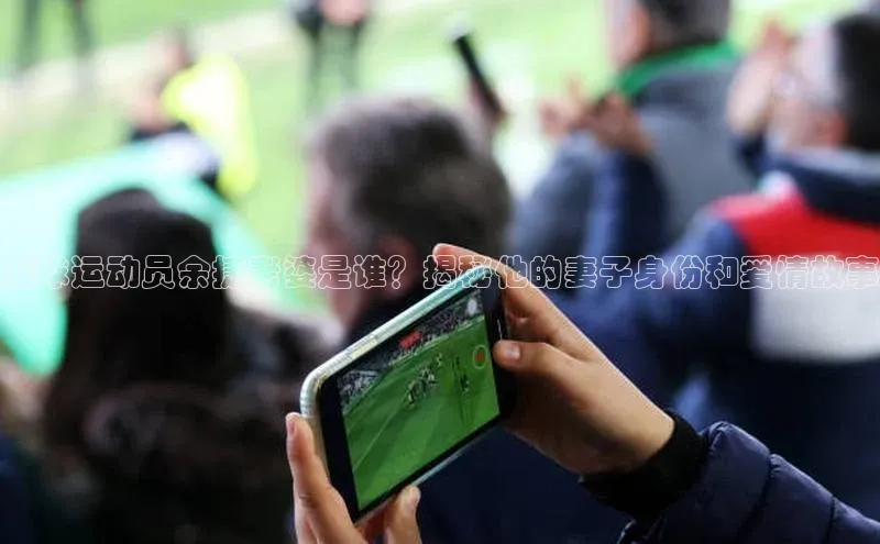 杏盛平台开户百家号足球运动员余捷老婆是谁？揭秘他的妻子身份和爱情故事