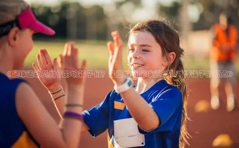 杏盛平台总代理赛富乐斯《足球运动员如何影响孩子们？全面解析足球运动员对待孩子的观点》