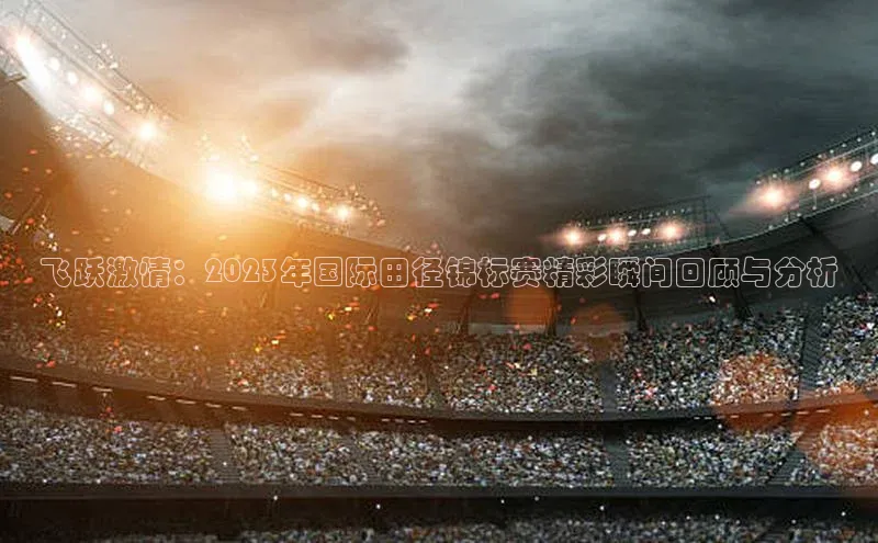 飞跃激情：2023年国际田径锦标赛精彩瞬间回顾与分析