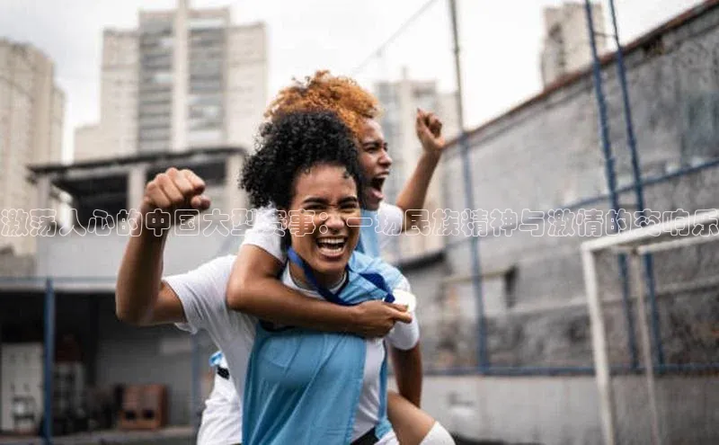 激荡人心的中国大型赛事：一场民族精神与激情的交响乐