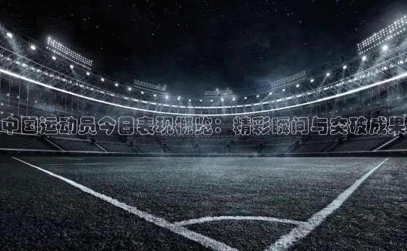 中国运动员今日表现概览：精彩瞬间与突破成果