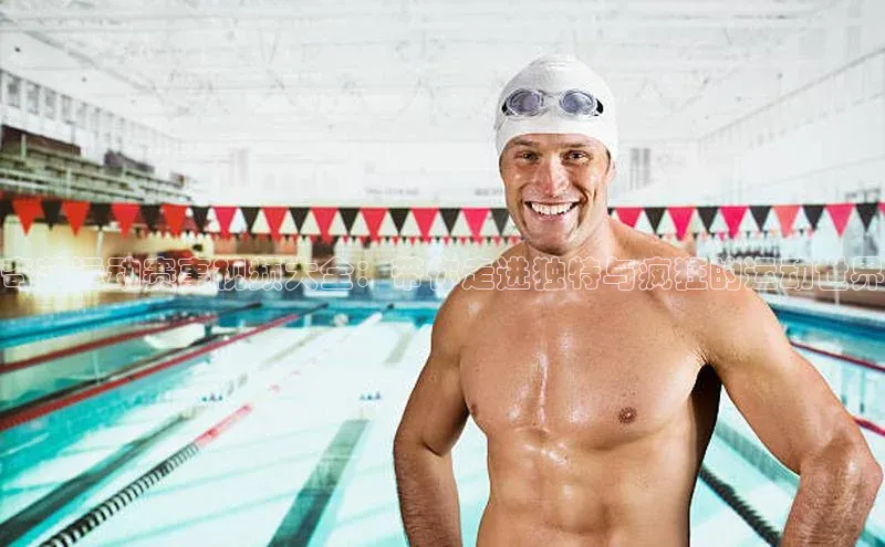 奇葩运动赛事视频大全：带你走进独特与疯狂的运动世界